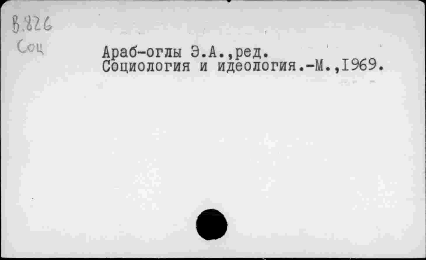 ﻿8Ш Ссц
Араб-оглы Э.А.,ред.
Социология и идеология.-М.,1969.